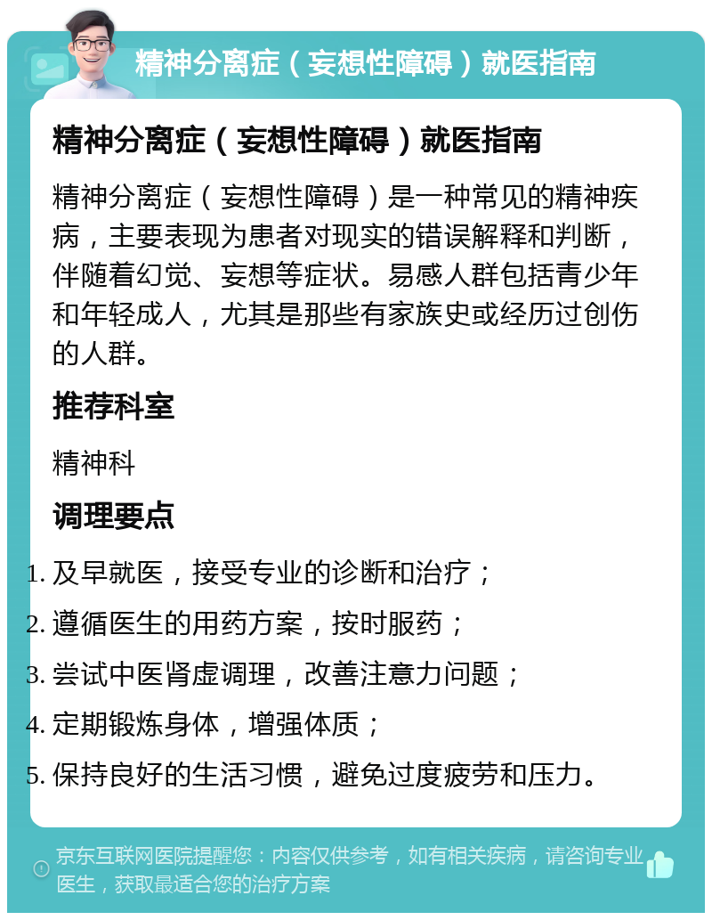 精神分离症（妄想性障碍）就医指南 精神分离症（妄想性障碍）就医指南 精神分离症（妄想性障碍）是一种常见的精神疾病，主要表现为患者对现实的错误解释和判断，伴随着幻觉、妄想等症状。易感人群包括青少年和年轻成人，尤其是那些有家族史或经历过创伤的人群。 推荐科室 精神科 调理要点 及早就医，接受专业的诊断和治疗； 遵循医生的用药方案，按时服药； 尝试中医肾虚调理，改善注意力问题； 定期锻炼身体，增强体质； 保持良好的生活习惯，避免过度疲劳和压力。