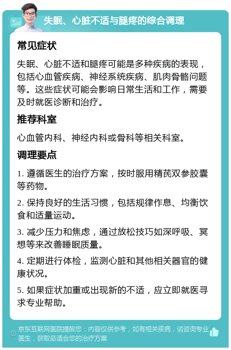 失眠、心脏不适与腿疼的综合调理 常见症状 失眠、心脏不适和腿疼可能是多种疾病的表现，包括心血管疾病、神经系统疾病、肌肉骨骼问题等。这些症状可能会影响日常生活和工作，需要及时就医诊断和治疗。 推荐科室 心血管内科、神经内科或骨科等相关科室。 调理要点 1. 遵循医生的治疗方案，按时服用精芪双参胶囊等药物。 2. 保持良好的生活习惯，包括规律作息、均衡饮食和适量运动。 3. 减少压力和焦虑，通过放松技巧如深呼吸、冥想等来改善睡眠质量。 4. 定期进行体检，监测心脏和其他相关器官的健康状况。 5. 如果症状加重或出现新的不适，应立即就医寻求专业帮助。