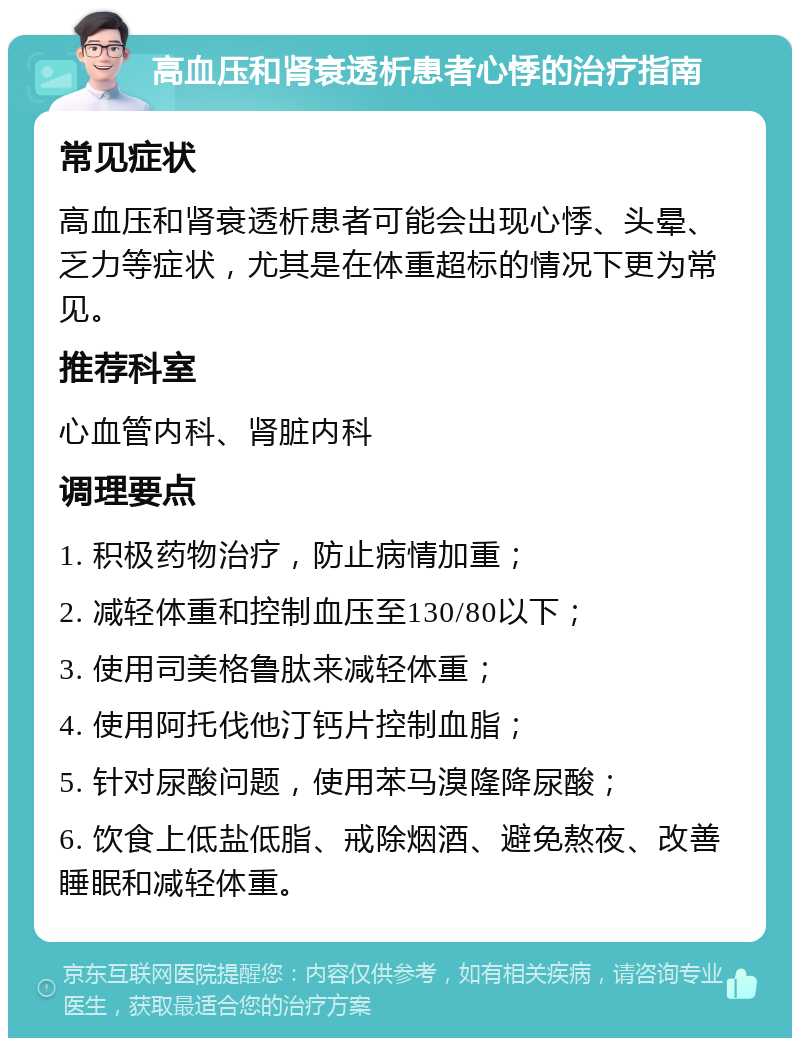 高血压和肾衰透析患者心悸的治疗指南 常见症状 高血压和肾衰透析患者可能会出现心悸、头晕、乏力等症状，尤其是在体重超标的情况下更为常见。 推荐科室 心血管内科、肾脏内科 调理要点 1. 积极药物治疗，防止病情加重； 2. 减轻体重和控制血压至130/80以下； 3. 使用司美格鲁肽来减轻体重； 4. 使用阿托伐他汀钙片控制血脂； 5. 针对尿酸问题，使用苯马溴隆降尿酸； 6. 饮食上低盐低脂、戒除烟酒、避免熬夜、改善睡眠和减轻体重。