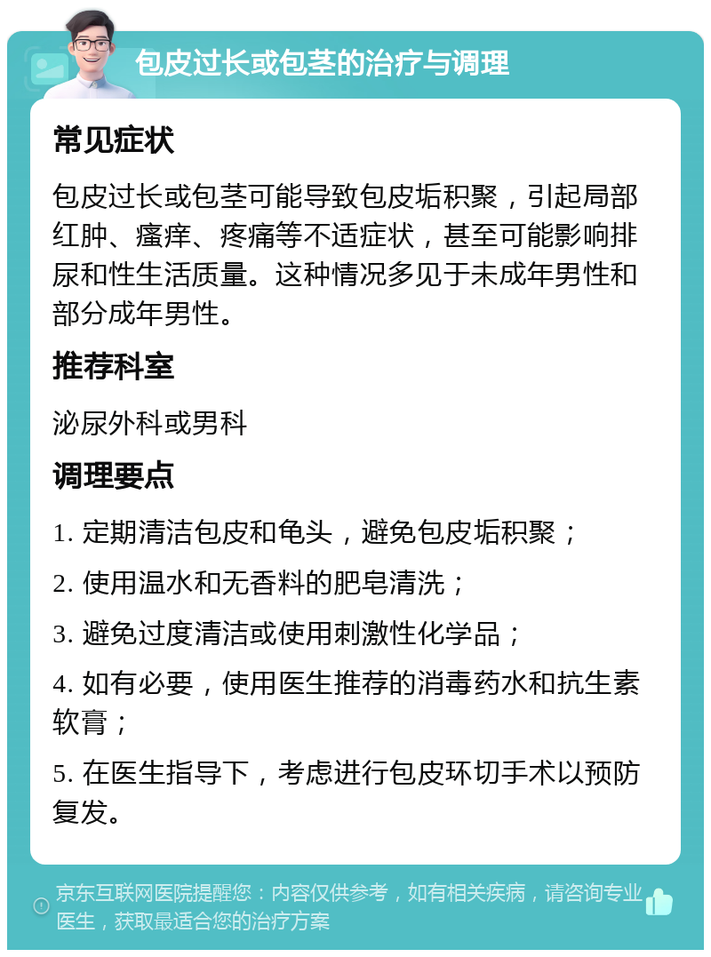 包皮过长或包茎的治疗与调理 常见症状 包皮过长或包茎可能导致包皮垢积聚，引起局部红肿、瘙痒、疼痛等不适症状，甚至可能影响排尿和性生活质量。这种情况多见于未成年男性和部分成年男性。 推荐科室 泌尿外科或男科 调理要点 1. 定期清洁包皮和龟头，避免包皮垢积聚； 2. 使用温水和无香料的肥皂清洗； 3. 避免过度清洁或使用刺激性化学品； 4. 如有必要，使用医生推荐的消毒药水和抗生素软膏； 5. 在医生指导下，考虑进行包皮环切手术以预防复发。