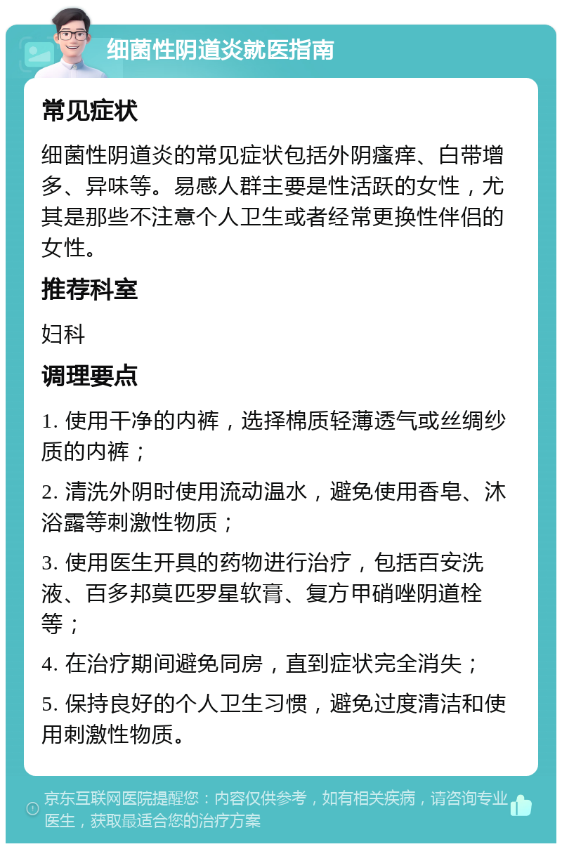 细菌性阴道炎就医指南 常见症状 细菌性阴道炎的常见症状包括外阴瘙痒、白带增多、异味等。易感人群主要是性活跃的女性，尤其是那些不注意个人卫生或者经常更换性伴侣的女性。 推荐科室 妇科 调理要点 1. 使用干净的内裤，选择棉质轻薄透气或丝绸纱质的内裤； 2. 清洗外阴时使用流动温水，避免使用香皂、沐浴露等刺激性物质； 3. 使用医生开具的药物进行治疗，包括百安洗液、百多邦莫匹罗星软膏、复方甲硝唑阴道栓等； 4. 在治疗期间避免同房，直到症状完全消失； 5. 保持良好的个人卫生习惯，避免过度清洁和使用刺激性物质。