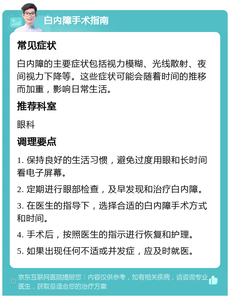 白内障手术指南 常见症状 白内障的主要症状包括视力模糊、光线散射、夜间视力下降等。这些症状可能会随着时间的推移而加重，影响日常生活。 推荐科室 眼科 调理要点 1. 保持良好的生活习惯，避免过度用眼和长时间看电子屏幕。 2. 定期进行眼部检查，及早发现和治疗白内障。 3. 在医生的指导下，选择合适的白内障手术方式和时间。 4. 手术后，按照医生的指示进行恢复和护理。 5. 如果出现任何不适或并发症，应及时就医。