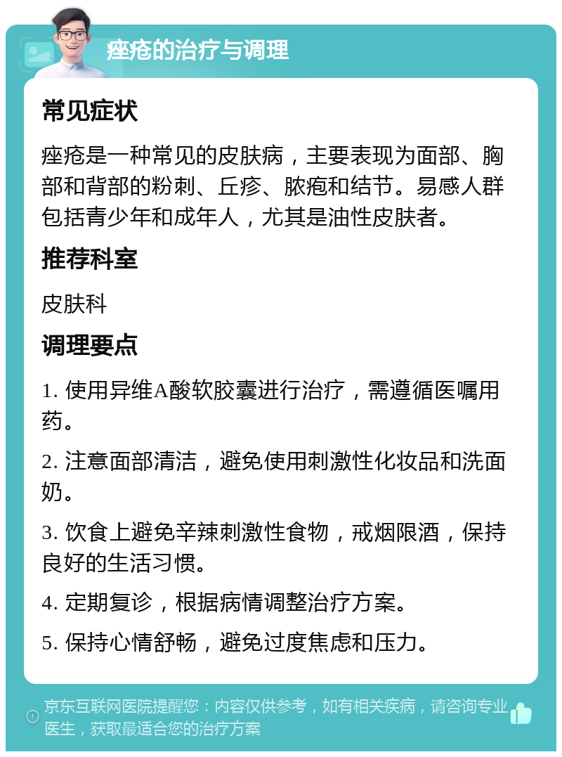 痤疮的治疗与调理 常见症状 痤疮是一种常见的皮肤病，主要表现为面部、胸部和背部的粉刺、丘疹、脓疱和结节。易感人群包括青少年和成年人，尤其是油性皮肤者。 推荐科室 皮肤科 调理要点 1. 使用异维A酸软胶囊进行治疗，需遵循医嘱用药。 2. 注意面部清洁，避免使用刺激性化妆品和洗面奶。 3. 饮食上避免辛辣刺激性食物，戒烟限酒，保持良好的生活习惯。 4. 定期复诊，根据病情调整治疗方案。 5. 保持心情舒畅，避免过度焦虑和压力。