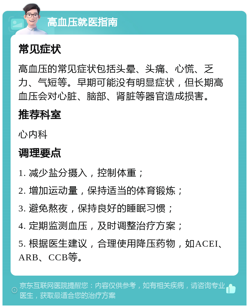 高血压就医指南 常见症状 高血压的常见症状包括头晕、头痛、心慌、乏力、气短等。早期可能没有明显症状，但长期高血压会对心脏、脑部、肾脏等器官造成损害。 推荐科室 心内科 调理要点 1. 减少盐分摄入，控制体重； 2. 增加运动量，保持适当的体育锻炼； 3. 避免熬夜，保持良好的睡眠习惯； 4. 定期监测血压，及时调整治疗方案； 5. 根据医生建议，合理使用降压药物，如ACEI、ARB、CCB等。