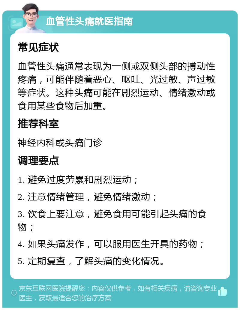 血管性头痛就医指南 常见症状 血管性头痛通常表现为一侧或双侧头部的搏动性疼痛，可能伴随着恶心、呕吐、光过敏、声过敏等症状。这种头痛可能在剧烈运动、情绪激动或食用某些食物后加重。 推荐科室 神经内科或头痛门诊 调理要点 1. 避免过度劳累和剧烈运动； 2. 注意情绪管理，避免情绪激动； 3. 饮食上要注意，避免食用可能引起头痛的食物； 4. 如果头痛发作，可以服用医生开具的药物； 5. 定期复查，了解头痛的变化情况。