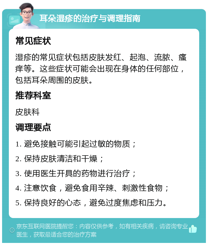 耳朵湿疹的治疗与调理指南 常见症状 湿疹的常见症状包括皮肤发红、起泡、流脓、瘙痒等。这些症状可能会出现在身体的任何部位，包括耳朵周围的皮肤。 推荐科室 皮肤科 调理要点 1. 避免接触可能引起过敏的物质； 2. 保持皮肤清洁和干燥； 3. 使用医生开具的药物进行治疗； 4. 注意饮食，避免食用辛辣、刺激性食物； 5. 保持良好的心态，避免过度焦虑和压力。