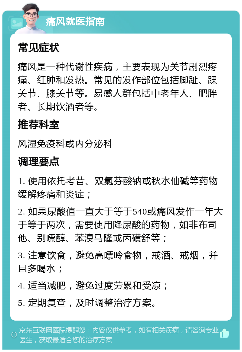 痛风就医指南 常见症状 痛风是一种代谢性疾病，主要表现为关节剧烈疼痛、红肿和发热。常见的发作部位包括脚趾、踝关节、膝关节等。易感人群包括中老年人、肥胖者、长期饮酒者等。 推荐科室 风湿免疫科或内分泌科 调理要点 1. 使用依托考昔、双氯芬酸钠或秋水仙碱等药物缓解疼痛和炎症； 2. 如果尿酸值一直大于等于540或痛风发作一年大于等于两次，需要使用降尿酸的药物，如非布司他、别嘌醇、苯溴马隆或丙磺舒等； 3. 注意饮食，避免高嘌呤食物，戒酒、戒烟，并且多喝水； 4. 适当减肥，避免过度劳累和受凉； 5. 定期复查，及时调整治疗方案。