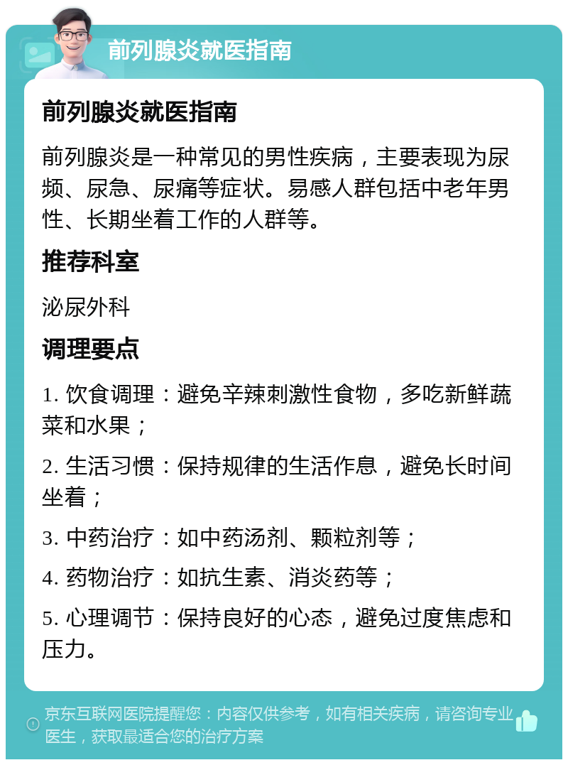 前列腺炎就医指南 前列腺炎就医指南 前列腺炎是一种常见的男性疾病，主要表现为尿频、尿急、尿痛等症状。易感人群包括中老年男性、长期坐着工作的人群等。 推荐科室 泌尿外科 调理要点 1. 饮食调理：避免辛辣刺激性食物，多吃新鲜蔬菜和水果； 2. 生活习惯：保持规律的生活作息，避免长时间坐着； 3. 中药治疗：如中药汤剂、颗粒剂等； 4. 药物治疗：如抗生素、消炎药等； 5. 心理调节：保持良好的心态，避免过度焦虑和压力。