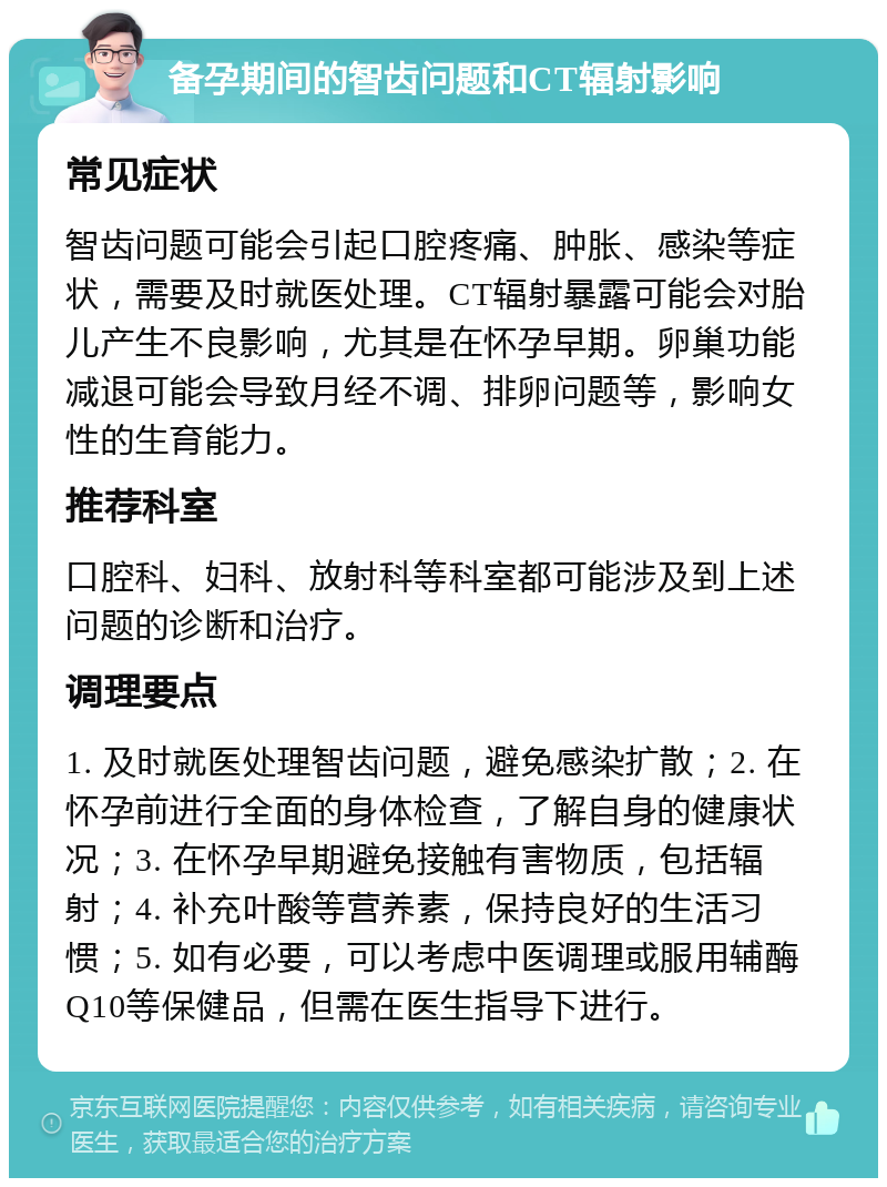 备孕期间的智齿问题和CT辐射影响 常见症状 智齿问题可能会引起口腔疼痛、肿胀、感染等症状，需要及时就医处理。CT辐射暴露可能会对胎儿产生不良影响，尤其是在怀孕早期。卵巢功能减退可能会导致月经不调、排卵问题等，影响女性的生育能力。 推荐科室 口腔科、妇科、放射科等科室都可能涉及到上述问题的诊断和治疗。 调理要点 1. 及时就医处理智齿问题，避免感染扩散；2. 在怀孕前进行全面的身体检查，了解自身的健康状况；3. 在怀孕早期避免接触有害物质，包括辐射；4. 补充叶酸等营养素，保持良好的生活习惯；5. 如有必要，可以考虑中医调理或服用辅酶Q10等保健品，但需在医生指导下进行。