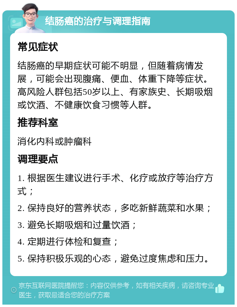 结肠癌的治疗与调理指南 常见症状 结肠癌的早期症状可能不明显，但随着病情发展，可能会出现腹痛、便血、体重下降等症状。高风险人群包括50岁以上、有家族史、长期吸烟或饮酒、不健康饮食习惯等人群。 推荐科室 消化内科或肿瘤科 调理要点 1. 根据医生建议进行手术、化疗或放疗等治疗方式； 2. 保持良好的营养状态，多吃新鲜蔬菜和水果； 3. 避免长期吸烟和过量饮酒； 4. 定期进行体检和复查； 5. 保持积极乐观的心态，避免过度焦虑和压力。