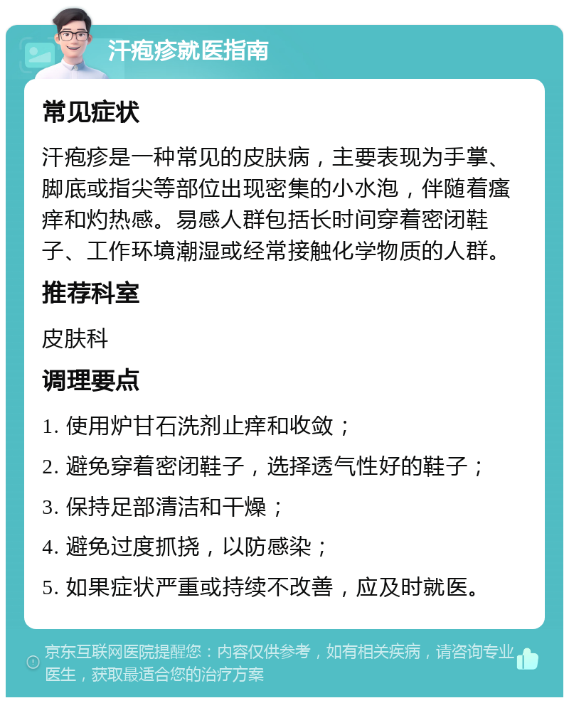 汗疱疹就医指南 常见症状 汗疱疹是一种常见的皮肤病，主要表现为手掌、脚底或指尖等部位出现密集的小水泡，伴随着瘙痒和灼热感。易感人群包括长时间穿着密闭鞋子、工作环境潮湿或经常接触化学物质的人群。 推荐科室 皮肤科 调理要点 1. 使用炉甘石洗剂止痒和收敛； 2. 避免穿着密闭鞋子，选择透气性好的鞋子； 3. 保持足部清洁和干燥； 4. 避免过度抓挠，以防感染； 5. 如果症状严重或持续不改善，应及时就医。