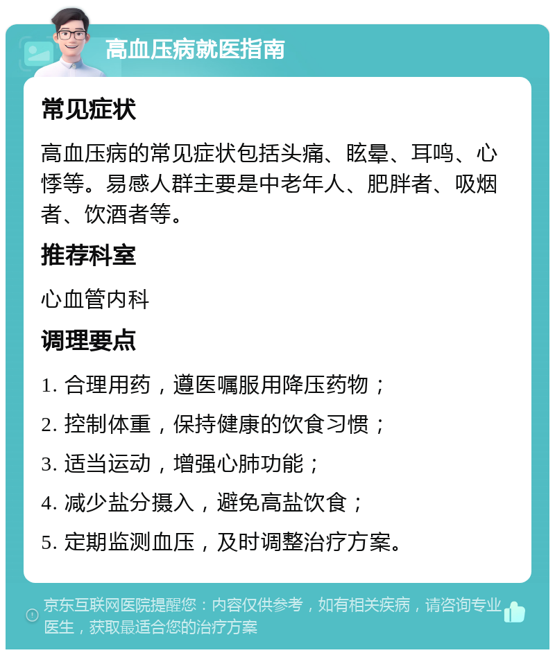 高血压病就医指南 常见症状 高血压病的常见症状包括头痛、眩晕、耳鸣、心悸等。易感人群主要是中老年人、肥胖者、吸烟者、饮酒者等。 推荐科室 心血管内科 调理要点 1. 合理用药，遵医嘱服用降压药物； 2. 控制体重，保持健康的饮食习惯； 3. 适当运动，增强心肺功能； 4. 减少盐分摄入，避免高盐饮食； 5. 定期监测血压，及时调整治疗方案。