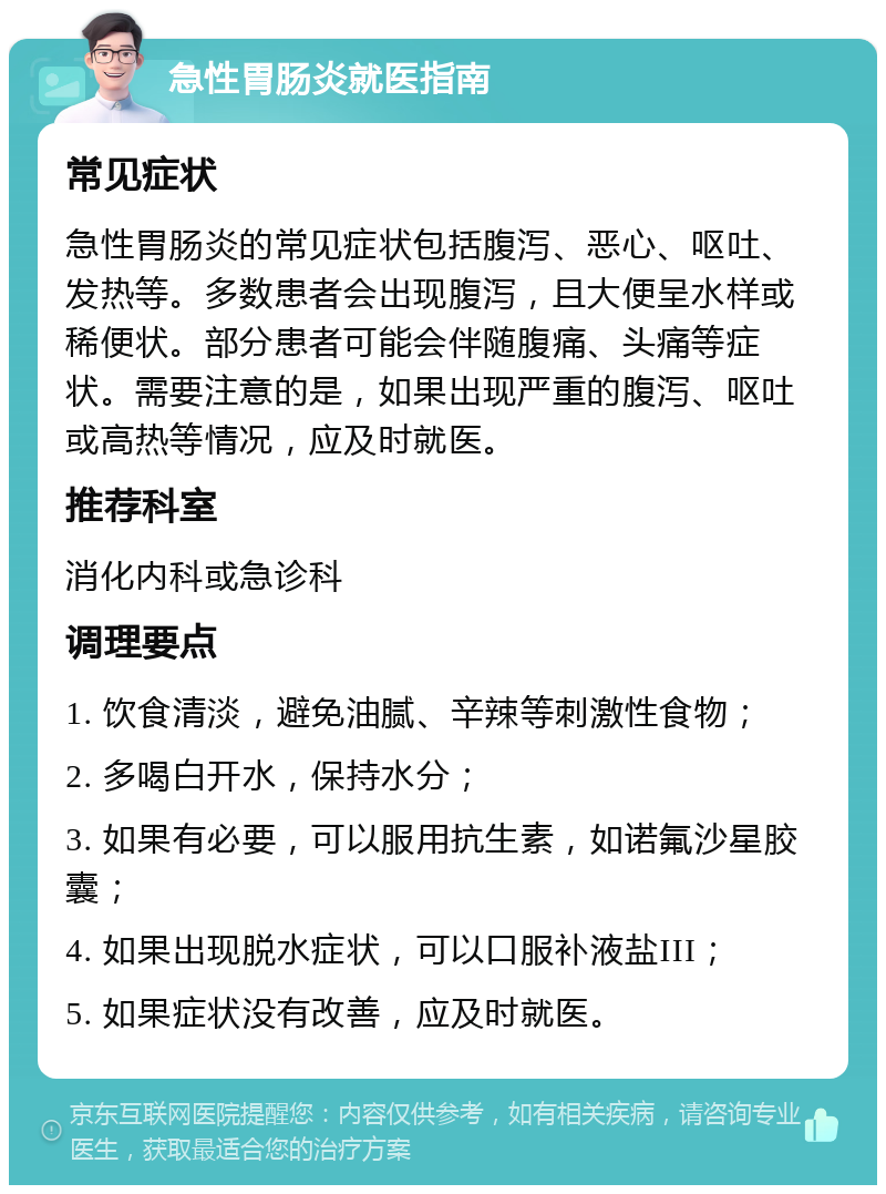 急性胃肠炎就医指南 常见症状 急性胃肠炎的常见症状包括腹泻、恶心、呕吐、发热等。多数患者会出现腹泻，且大便呈水样或稀便状。部分患者可能会伴随腹痛、头痛等症状。需要注意的是，如果出现严重的腹泻、呕吐或高热等情况，应及时就医。 推荐科室 消化内科或急诊科 调理要点 1. 饮食清淡，避免油腻、辛辣等刺激性食物； 2. 多喝白开水，保持水分； 3. 如果有必要，可以服用抗生素，如诺氟沙星胶囊； 4. 如果出现脱水症状，可以口服补液盐III； 5. 如果症状没有改善，应及时就医。