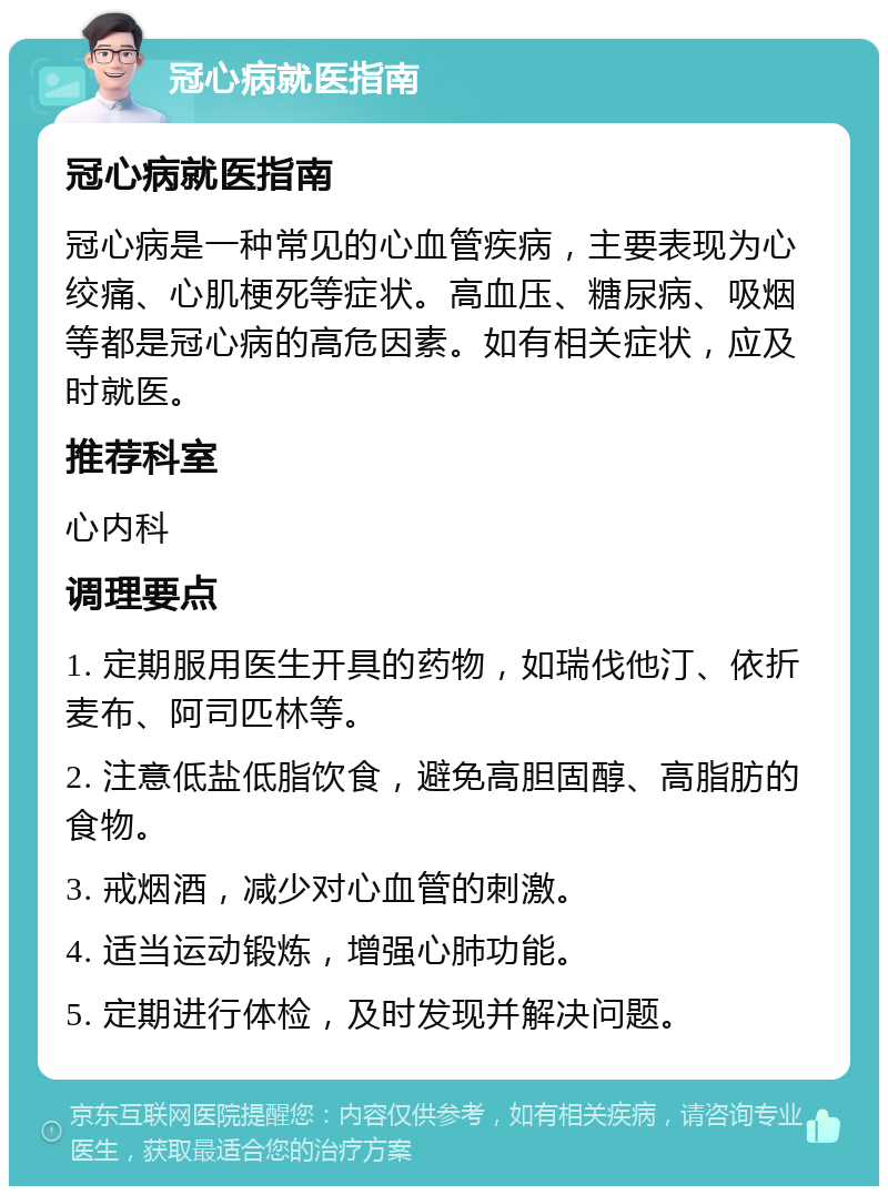 冠心病就医指南 冠心病就医指南 冠心病是一种常见的心血管疾病，主要表现为心绞痛、心肌梗死等症状。高血压、糖尿病、吸烟等都是冠心病的高危因素。如有相关症状，应及时就医。 推荐科室 心内科 调理要点 1. 定期服用医生开具的药物，如瑞伐他汀、依折麦布、阿司匹林等。 2. 注意低盐低脂饮食，避免高胆固醇、高脂肪的食物。 3. 戒烟酒，减少对心血管的刺激。 4. 适当运动锻炼，增强心肺功能。 5. 定期进行体检，及时发现并解决问题。