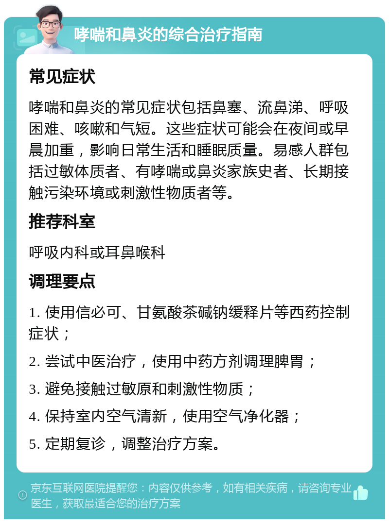 哮喘和鼻炎的综合治疗指南 常见症状 哮喘和鼻炎的常见症状包括鼻塞、流鼻涕、呼吸困难、咳嗽和气短。这些症状可能会在夜间或早晨加重，影响日常生活和睡眠质量。易感人群包括过敏体质者、有哮喘或鼻炎家族史者、长期接触污染环境或刺激性物质者等。 推荐科室 呼吸内科或耳鼻喉科 调理要点 1. 使用信必可、甘氨酸茶碱钠缓释片等西药控制症状； 2. 尝试中医治疗，使用中药方剂调理脾胃； 3. 避免接触过敏原和刺激性物质； 4. 保持室内空气清新，使用空气净化器； 5. 定期复诊，调整治疗方案。