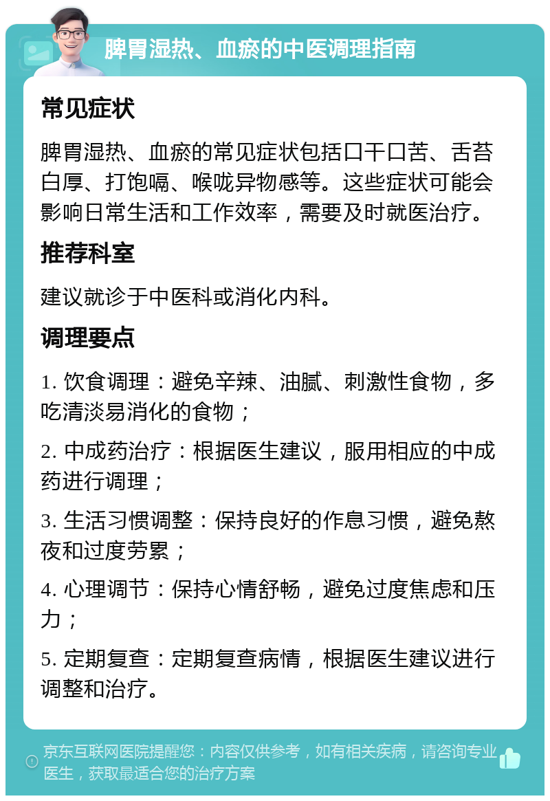 脾胃湿热、血瘀的中医调理指南 常见症状 脾胃湿热、血瘀的常见症状包括口干口苦、舌苔白厚、打饱嗝、喉咙异物感等。这些症状可能会影响日常生活和工作效率，需要及时就医治疗。 推荐科室 建议就诊于中医科或消化内科。 调理要点 1. 饮食调理：避免辛辣、油腻、刺激性食物，多吃清淡易消化的食物； 2. 中成药治疗：根据医生建议，服用相应的中成药进行调理； 3. 生活习惯调整：保持良好的作息习惯，避免熬夜和过度劳累； 4. 心理调节：保持心情舒畅，避免过度焦虑和压力； 5. 定期复查：定期复查病情，根据医生建议进行调整和治疗。