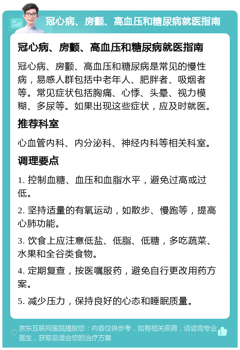 冠心病、房颤、高血压和糖尿病就医指南 冠心病、房颤、高血压和糖尿病就医指南 冠心病、房颤、高血压和糖尿病是常见的慢性病，易感人群包括中老年人、肥胖者、吸烟者等。常见症状包括胸痛、心悸、头晕、视力模糊、多尿等。如果出现这些症状，应及时就医。 推荐科室 心血管内科、内分泌科、神经内科等相关科室。 调理要点 1. 控制血糖、血压和血脂水平，避免过高或过低。 2. 坚持适量的有氧运动，如散步、慢跑等，提高心肺功能。 3. 饮食上应注意低盐、低脂、低糖，多吃蔬菜、水果和全谷类食物。 4. 定期复查，按医嘱服药，避免自行更改用药方案。 5. 减少压力，保持良好的心态和睡眠质量。