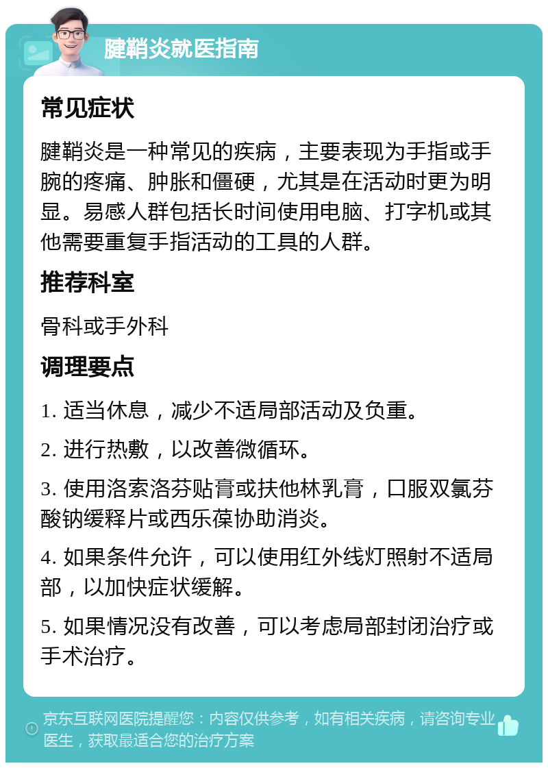 腱鞘炎就医指南 常见症状 腱鞘炎是一种常见的疾病，主要表现为手指或手腕的疼痛、肿胀和僵硬，尤其是在活动时更为明显。易感人群包括长时间使用电脑、打字机或其他需要重复手指活动的工具的人群。 推荐科室 骨科或手外科 调理要点 1. 适当休息，减少不适局部活动及负重。 2. 进行热敷，以改善微循环。 3. 使用洛索洛芬贴膏或扶他林乳膏，口服双氯芬酸钠缓释片或西乐葆协助消炎。 4. 如果条件允许，可以使用红外线灯照射不适局部，以加快症状缓解。 5. 如果情况没有改善，可以考虑局部封闭治疗或手术治疗。