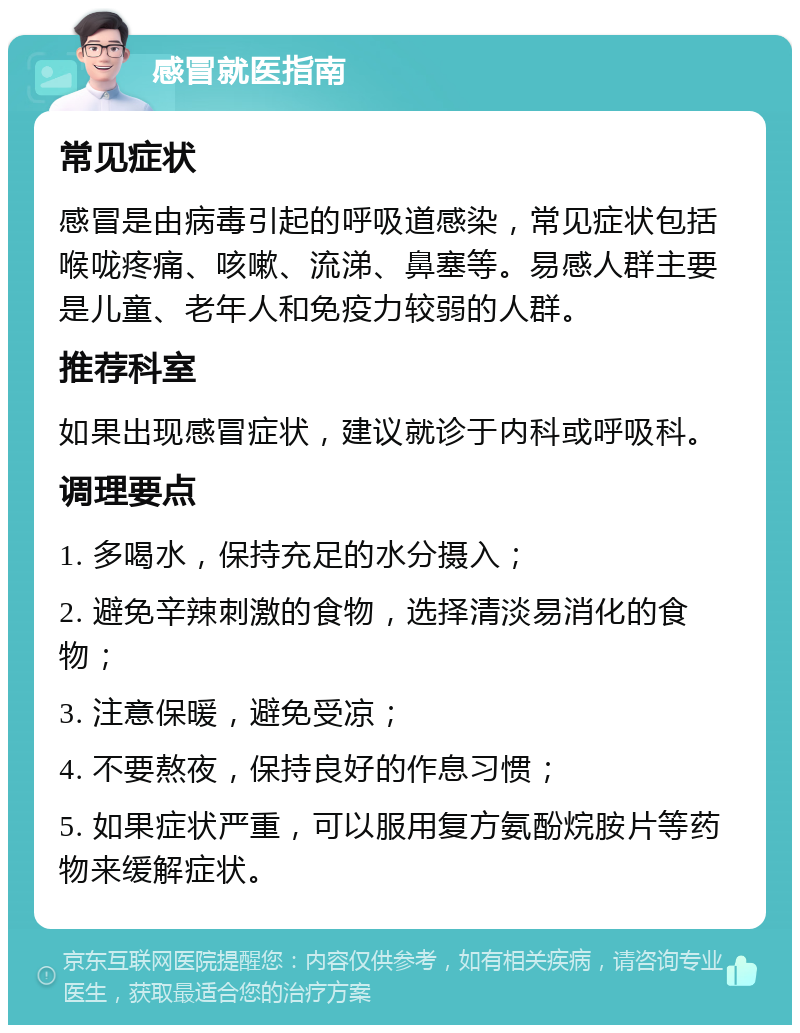 感冒就医指南 常见症状 感冒是由病毒引起的呼吸道感染，常见症状包括喉咙疼痛、咳嗽、流涕、鼻塞等。易感人群主要是儿童、老年人和免疫力较弱的人群。 推荐科室 如果出现感冒症状，建议就诊于内科或呼吸科。 调理要点 1. 多喝水，保持充足的水分摄入； 2. 避免辛辣刺激的食物，选择清淡易消化的食物； 3. 注意保暖，避免受凉； 4. 不要熬夜，保持良好的作息习惯； 5. 如果症状严重，可以服用复方氨酚烷胺片等药物来缓解症状。