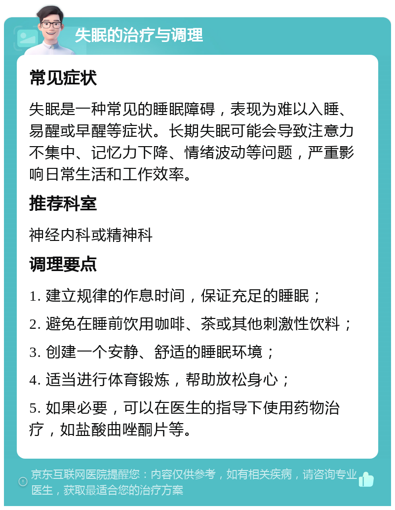 失眠的治疗与调理 常见症状 失眠是一种常见的睡眠障碍，表现为难以入睡、易醒或早醒等症状。长期失眠可能会导致注意力不集中、记忆力下降、情绪波动等问题，严重影响日常生活和工作效率。 推荐科室 神经内科或精神科 调理要点 1. 建立规律的作息时间，保证充足的睡眠； 2. 避免在睡前饮用咖啡、茶或其他刺激性饮料； 3. 创建一个安静、舒适的睡眠环境； 4. 适当进行体育锻炼，帮助放松身心； 5. 如果必要，可以在医生的指导下使用药物治疗，如盐酸曲唑酮片等。