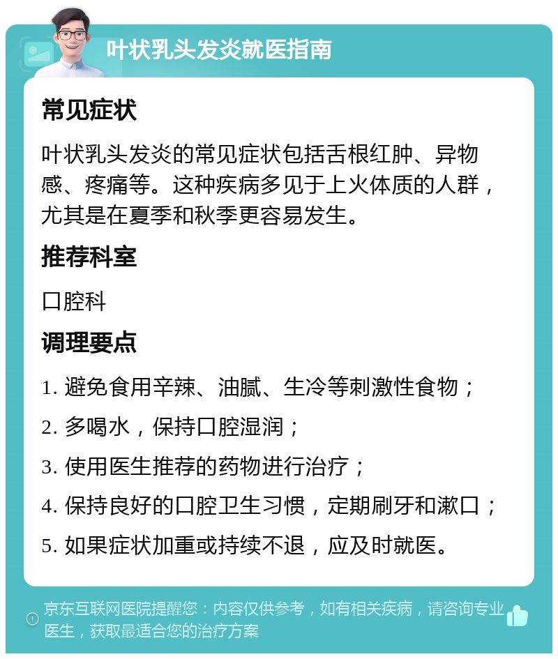 叶状乳头发炎就医指南 常见症状 叶状乳头发炎的常见症状包括舌根红肿、异物感、疼痛等。这种疾病多见于上火体质的人群，尤其是在夏季和秋季更容易发生。 推荐科室 口腔科 调理要点 1. 避免食用辛辣、油腻、生冷等刺激性食物； 2. 多喝水，保持口腔湿润； 3. 使用医生推荐的药物进行治疗； 4. 保持良好的口腔卫生习惯，定期刷牙和漱口； 5. 如果症状加重或持续不退，应及时就医。