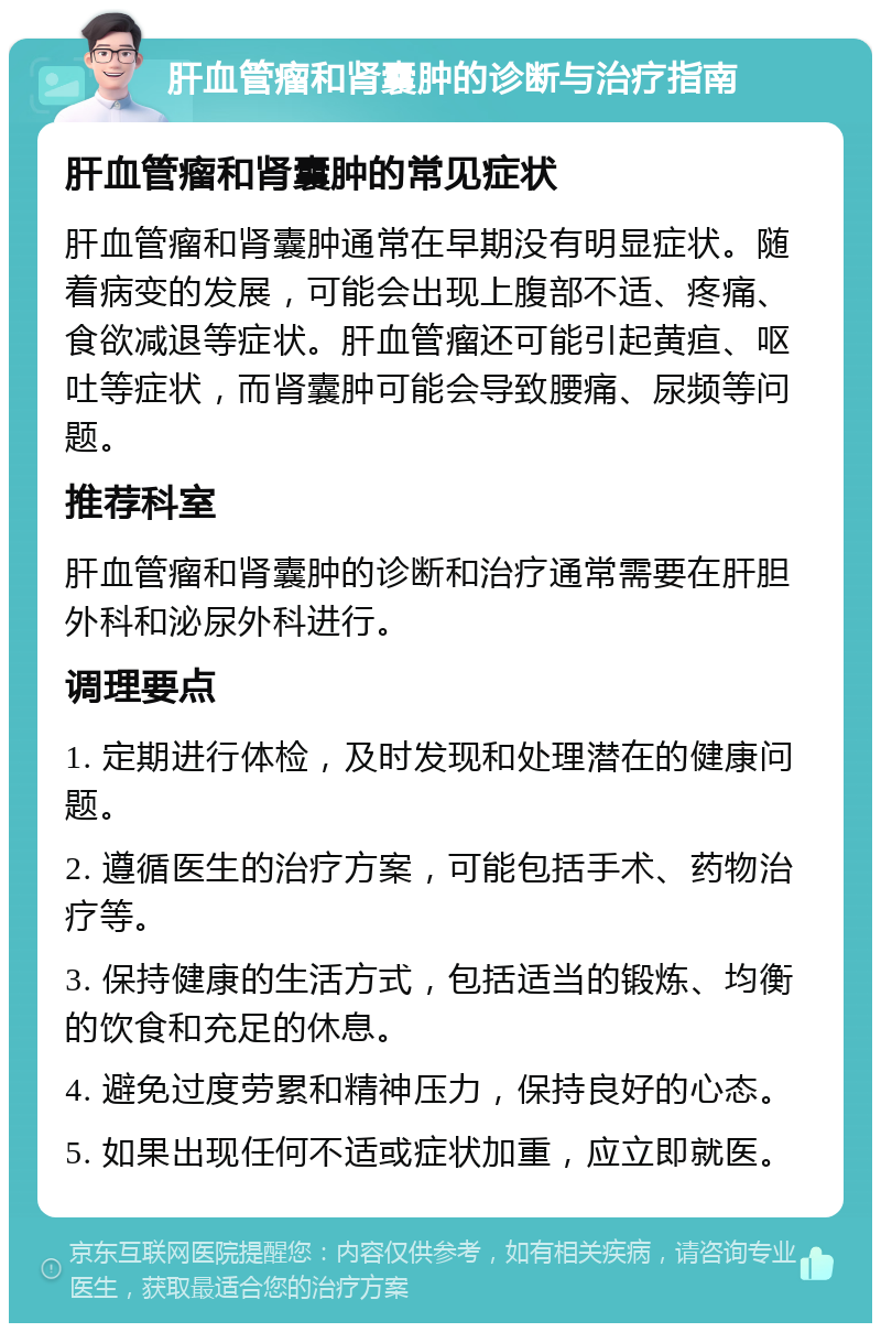 肝血管瘤和肾囊肿的诊断与治疗指南 肝血管瘤和肾囊肿的常见症状 肝血管瘤和肾囊肿通常在早期没有明显症状。随着病变的发展，可能会出现上腹部不适、疼痛、食欲减退等症状。肝血管瘤还可能引起黄疸、呕吐等症状，而肾囊肿可能会导致腰痛、尿频等问题。 推荐科室 肝血管瘤和肾囊肿的诊断和治疗通常需要在肝胆外科和泌尿外科进行。 调理要点 1. 定期进行体检，及时发现和处理潜在的健康问题。 2. 遵循医生的治疗方案，可能包括手术、药物治疗等。 3. 保持健康的生活方式，包括适当的锻炼、均衡的饮食和充足的休息。 4. 避免过度劳累和精神压力，保持良好的心态。 5. 如果出现任何不适或症状加重，应立即就医。