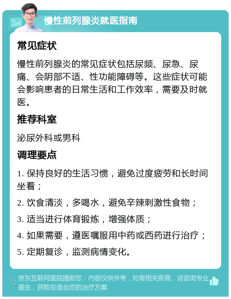 慢性前列腺炎就医指南 常见症状 慢性前列腺炎的常见症状包括尿频、尿急、尿痛、会阴部不适、性功能障碍等。这些症状可能会影响患者的日常生活和工作效率，需要及时就医。 推荐科室 泌尿外科或男科 调理要点 1. 保持良好的生活习惯，避免过度疲劳和长时间坐着； 2. 饮食清淡，多喝水，避免辛辣刺激性食物； 3. 适当进行体育锻炼，增强体质； 4. 如果需要，遵医嘱服用中药或西药进行治疗； 5. 定期复诊，监测病情变化。