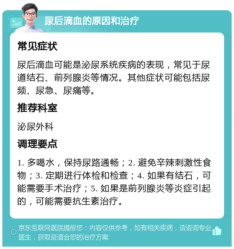 尿后滴血的原因和治疗 常见症状 尿后滴血可能是泌尿系统疾病的表现，常见于尿道结石、前列腺炎等情况。其他症状可能包括尿频、尿急、尿痛等。 推荐科室 泌尿外科 调理要点 1. 多喝水，保持尿路通畅；2. 避免辛辣刺激性食物；3. 定期进行体检和检查；4. 如果有结石，可能需要手术治疗；5. 如果是前列腺炎等炎症引起的，可能需要抗生素治疗。