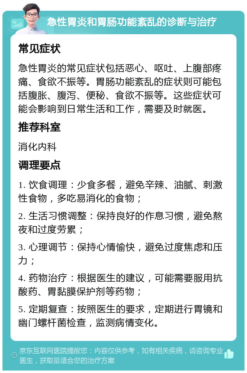 急性胃炎和胃肠功能紊乱的诊断与治疗 常见症状 急性胃炎的常见症状包括恶心、呕吐、上腹部疼痛、食欲不振等。胃肠功能紊乱的症状则可能包括腹胀、腹泻、便秘、食欲不振等。这些症状可能会影响到日常生活和工作，需要及时就医。 推荐科室 消化内科 调理要点 1. 饮食调理：少食多餐，避免辛辣、油腻、刺激性食物，多吃易消化的食物； 2. 生活习惯调整：保持良好的作息习惯，避免熬夜和过度劳累； 3. 心理调节：保持心情愉快，避免过度焦虑和压力； 4. 药物治疗：根据医生的建议，可能需要服用抗酸药、胃黏膜保护剂等药物； 5. 定期复查：按照医生的要求，定期进行胃镜和幽门螺杆菌检查，监测病情变化。