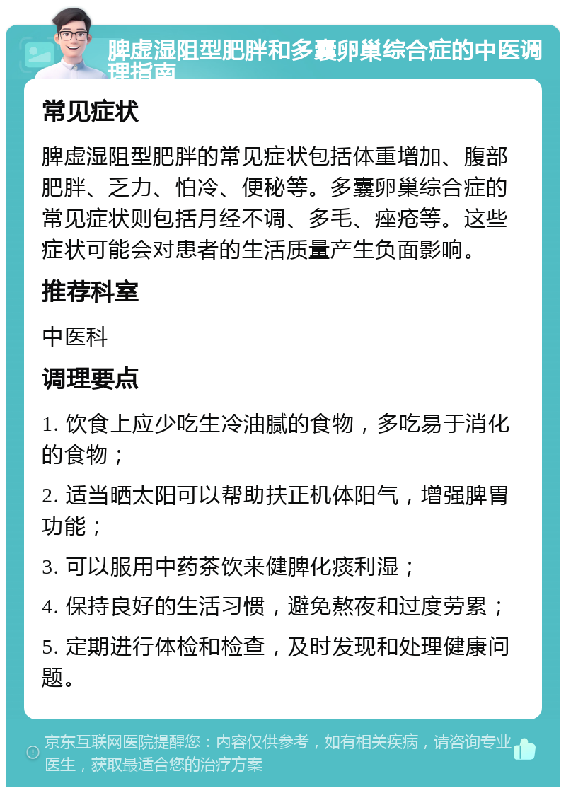 脾虚湿阻型肥胖和多囊卵巢综合症的中医调理指南 常见症状 脾虚湿阻型肥胖的常见症状包括体重增加、腹部肥胖、乏力、怕冷、便秘等。多囊卵巢综合症的常见症状则包括月经不调、多毛、痤疮等。这些症状可能会对患者的生活质量产生负面影响。 推荐科室 中医科 调理要点 1. 饮食上应少吃生冷油腻的食物，多吃易于消化的食物； 2. 适当晒太阳可以帮助扶正机体阳气，增强脾胃功能； 3. 可以服用中药茶饮来健脾化痰利湿； 4. 保持良好的生活习惯，避免熬夜和过度劳累； 5. 定期进行体检和检查，及时发现和处理健康问题。