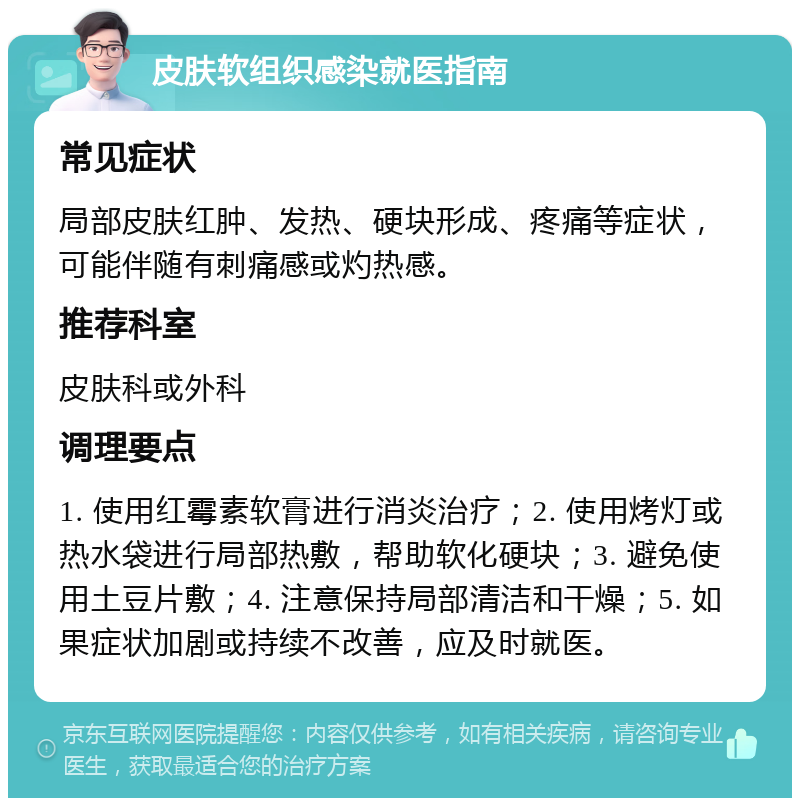 皮肤软组织感染就医指南 常见症状 局部皮肤红肿、发热、硬块形成、疼痛等症状，可能伴随有刺痛感或灼热感。 推荐科室 皮肤科或外科 调理要点 1. 使用红霉素软膏进行消炎治疗；2. 使用烤灯或热水袋进行局部热敷，帮助软化硬块；3. 避免使用土豆片敷；4. 注意保持局部清洁和干燥；5. 如果症状加剧或持续不改善，应及时就医。