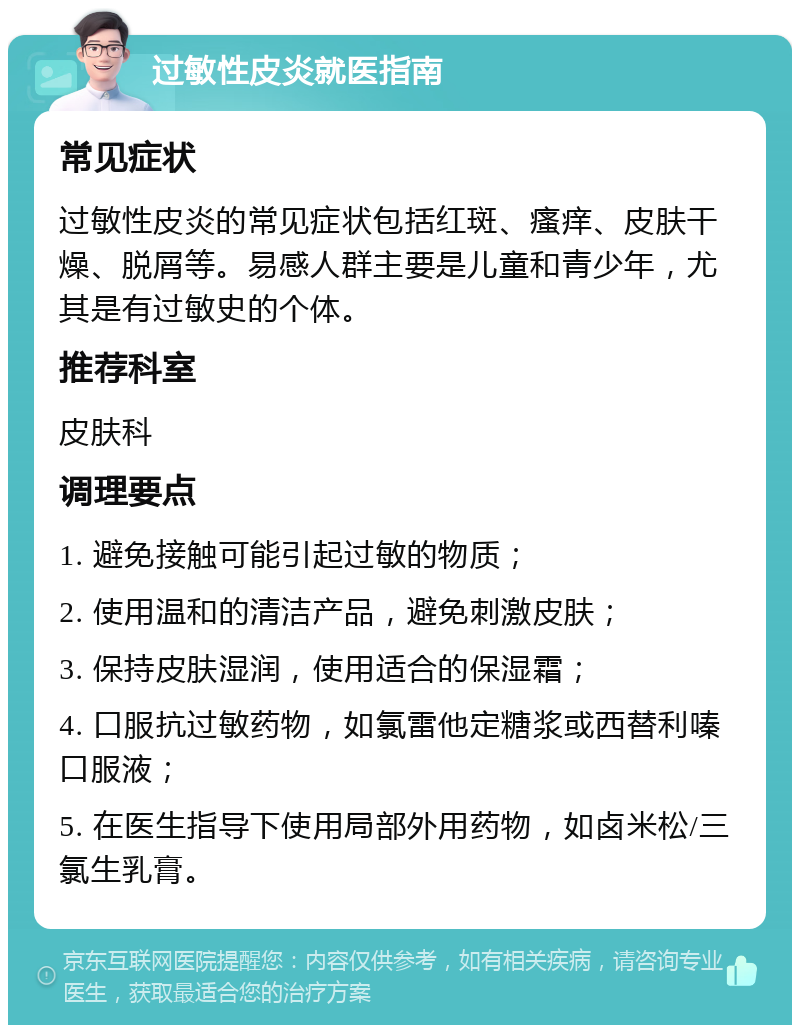 过敏性皮炎就医指南 常见症状 过敏性皮炎的常见症状包括红斑、瘙痒、皮肤干燥、脱屑等。易感人群主要是儿童和青少年，尤其是有过敏史的个体。 推荐科室 皮肤科 调理要点 1. 避免接触可能引起过敏的物质； 2. 使用温和的清洁产品，避免刺激皮肤； 3. 保持皮肤湿润，使用适合的保湿霜； 4. 口服抗过敏药物，如氯雷他定糖浆或西替利嗪口服液； 5. 在医生指导下使用局部外用药物，如卤米松/三氯生乳膏。