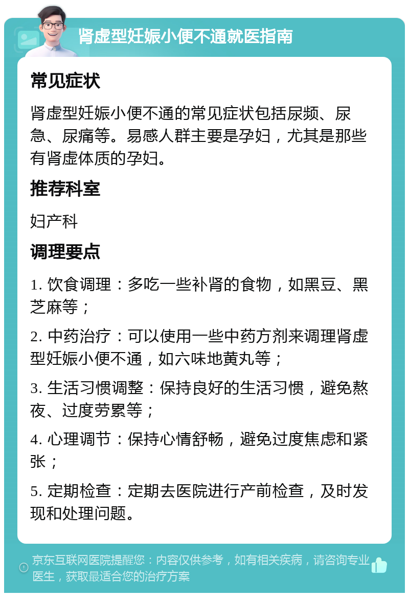 肾虚型妊娠小便不通就医指南 常见症状 肾虚型妊娠小便不通的常见症状包括尿频、尿急、尿痛等。易感人群主要是孕妇，尤其是那些有肾虚体质的孕妇。 推荐科室 妇产科 调理要点 1. 饮食调理：多吃一些补肾的食物，如黑豆、黑芝麻等； 2. 中药治疗：可以使用一些中药方剂来调理肾虚型妊娠小便不通，如六味地黄丸等； 3. 生活习惯调整：保持良好的生活习惯，避免熬夜、过度劳累等； 4. 心理调节：保持心情舒畅，避免过度焦虑和紧张； 5. 定期检查：定期去医院进行产前检查，及时发现和处理问题。