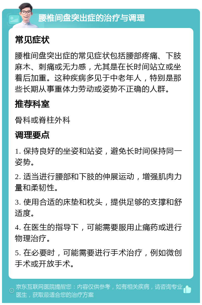 腰椎间盘突出症的治疗与调理 常见症状 腰椎间盘突出症的常见症状包括腰部疼痛、下肢麻木、刺痛或无力感，尤其是在长时间站立或坐着后加重。这种疾病多见于中老年人，特别是那些长期从事重体力劳动或姿势不正确的人群。 推荐科室 骨科或脊柱外科 调理要点 1. 保持良好的坐姿和站姿，避免长时间保持同一姿势。 2. 适当进行腰部和下肢的伸展运动，增强肌肉力量和柔韧性。 3. 使用合适的床垫和枕头，提供足够的支撑和舒适度。 4. 在医生的指导下，可能需要服用止痛药或进行物理治疗。 5. 在必要时，可能需要进行手术治疗，例如微创手术或开放手术。