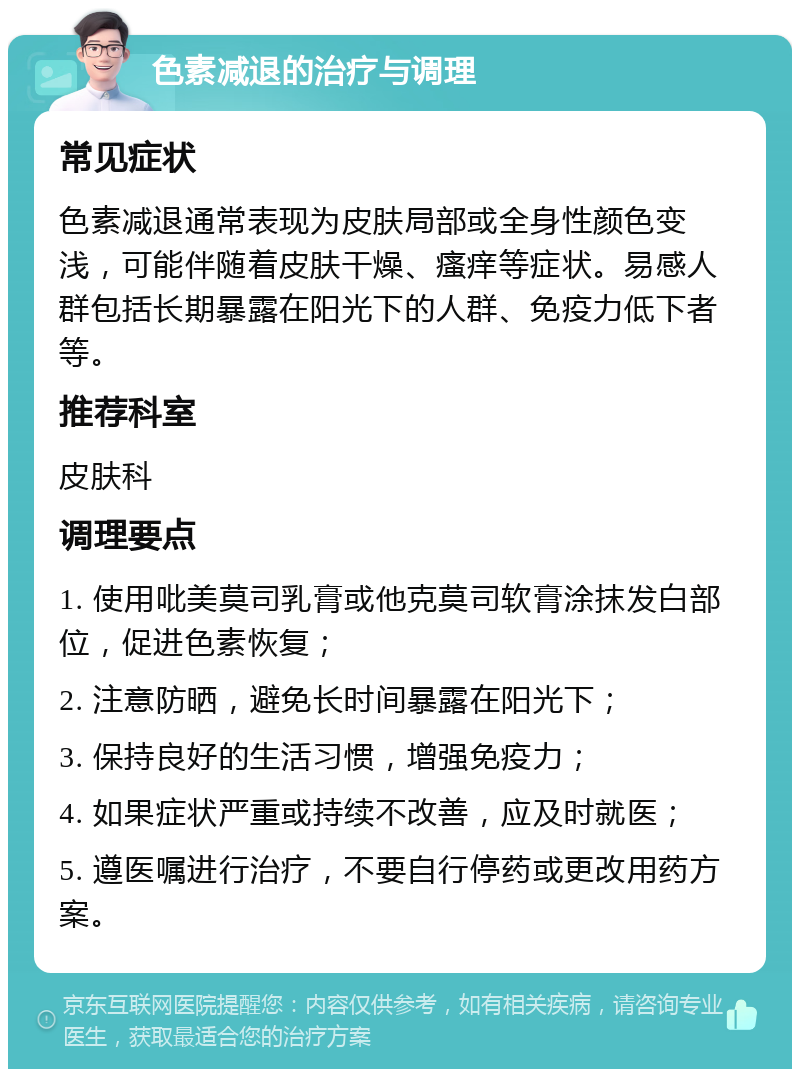 色素减退的治疗与调理 常见症状 色素减退通常表现为皮肤局部或全身性颜色变浅，可能伴随着皮肤干燥、瘙痒等症状。易感人群包括长期暴露在阳光下的人群、免疫力低下者等。 推荐科室 皮肤科 调理要点 1. 使用吡美莫司乳膏或他克莫司软膏涂抹发白部位，促进色素恢复； 2. 注意防晒，避免长时间暴露在阳光下； 3. 保持良好的生活习惯，增强免疫力； 4. 如果症状严重或持续不改善，应及时就医； 5. 遵医嘱进行治疗，不要自行停药或更改用药方案。