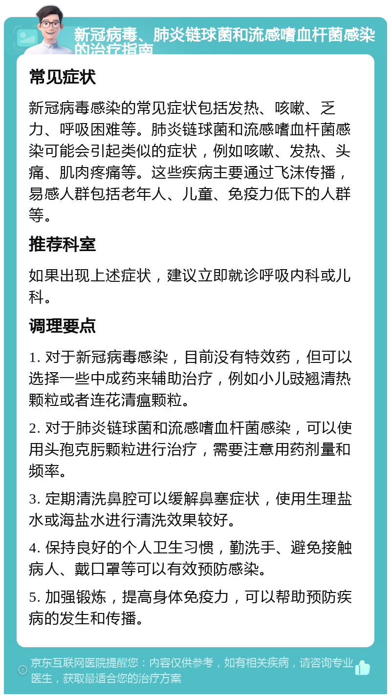 新冠病毒、肺炎链球菌和流感嗜血杆菌感染的治疗指南 常见症状 新冠病毒感染的常见症状包括发热、咳嗽、乏力、呼吸困难等。肺炎链球菌和流感嗜血杆菌感染可能会引起类似的症状，例如咳嗽、发热、头痛、肌肉疼痛等。这些疾病主要通过飞沫传播，易感人群包括老年人、儿童、免疫力低下的人群等。 推荐科室 如果出现上述症状，建议立即就诊呼吸内科或儿科。 调理要点 1. 对于新冠病毒感染，目前没有特效药，但可以选择一些中成药来辅助治疗，例如小儿豉翘清热颗粒或者连花清瘟颗粒。 2. 对于肺炎链球菌和流感嗜血杆菌感染，可以使用头孢克肟颗粒进行治疗，需要注意用药剂量和频率。 3. 定期清洗鼻腔可以缓解鼻塞症状，使用生理盐水或海盐水进行清洗效果较好。 4. 保持良好的个人卫生习惯，勤洗手、避免接触病人、戴口罩等可以有效预防感染。 5. 加强锻炼，提高身体免疫力，可以帮助预防疾病的发生和传播。