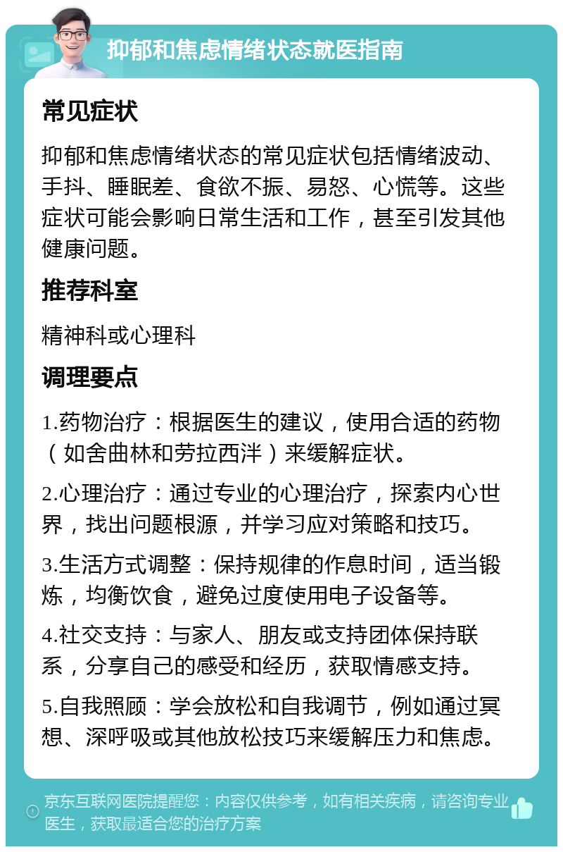 抑郁和焦虑情绪状态就医指南 常见症状 抑郁和焦虑情绪状态的常见症状包括情绪波动、手抖、睡眠差、食欲不振、易怒、心慌等。这些症状可能会影响日常生活和工作，甚至引发其他健康问题。 推荐科室 精神科或心理科 调理要点 1.药物治疗：根据医生的建议，使用合适的药物（如舍曲林和劳拉西泮）来缓解症状。 2.心理治疗：通过专业的心理治疗，探索内心世界，找出问题根源，并学习应对策略和技巧。 3.生活方式调整：保持规律的作息时间，适当锻炼，均衡饮食，避免过度使用电子设备等。 4.社交支持：与家人、朋友或支持团体保持联系，分享自己的感受和经历，获取情感支持。 5.自我照顾：学会放松和自我调节，例如通过冥想、深呼吸或其他放松技巧来缓解压力和焦虑。