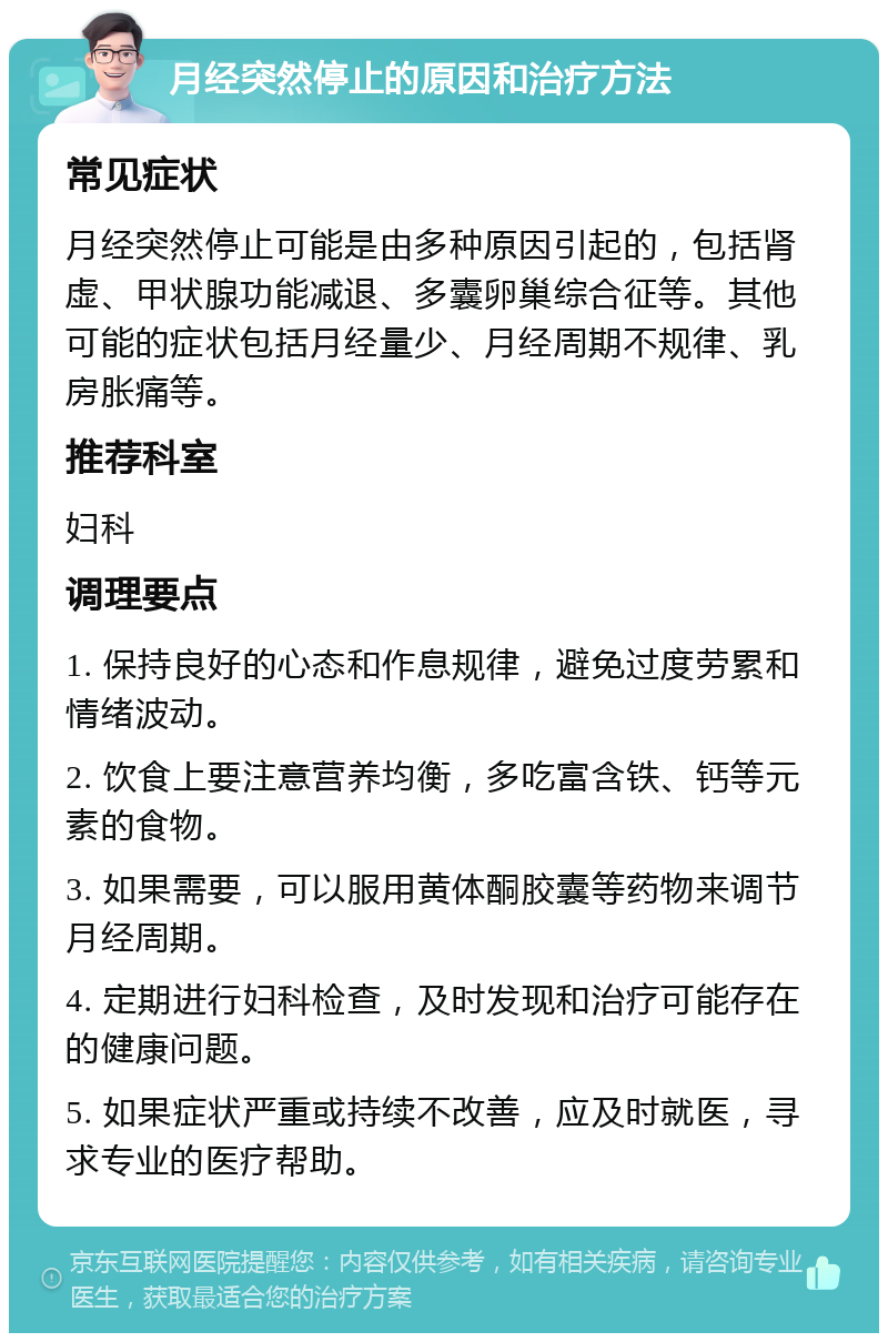 月经突然停止的原因和治疗方法 常见症状 月经突然停止可能是由多种原因引起的，包括肾虚、甲状腺功能减退、多囊卵巢综合征等。其他可能的症状包括月经量少、月经周期不规律、乳房胀痛等。 推荐科室 妇科 调理要点 1. 保持良好的心态和作息规律，避免过度劳累和情绪波动。 2. 饮食上要注意营养均衡，多吃富含铁、钙等元素的食物。 3. 如果需要，可以服用黄体酮胶囊等药物来调节月经周期。 4. 定期进行妇科检查，及时发现和治疗可能存在的健康问题。 5. 如果症状严重或持续不改善，应及时就医，寻求专业的医疗帮助。