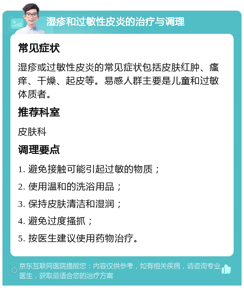 湿疹和过敏性皮炎的治疗与调理 常见症状 湿疹或过敏性皮炎的常见症状包括皮肤红肿、瘙痒、干燥、起皮等。易感人群主要是儿童和过敏体质者。 推荐科室 皮肤科 调理要点 1. 避免接触可能引起过敏的物质； 2. 使用温和的洗浴用品； 3. 保持皮肤清洁和湿润； 4. 避免过度搔抓； 5. 按医生建议使用药物治疗。