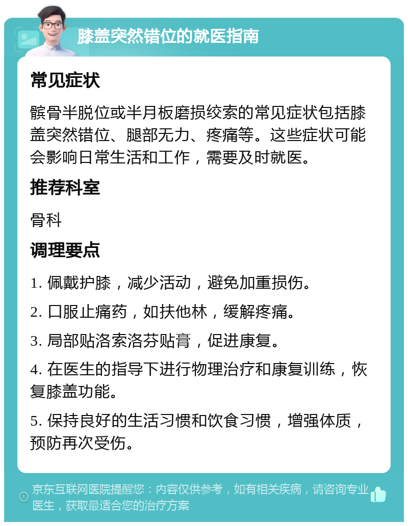 膝盖突然错位的就医指南 常见症状 髌骨半脱位或半月板磨损绞索的常见症状包括膝盖突然错位、腿部无力、疼痛等。这些症状可能会影响日常生活和工作，需要及时就医。 推荐科室 骨科 调理要点 1. 佩戴护膝，减少活动，避免加重损伤。 2. 口服止痛药，如扶他林，缓解疼痛。 3. 局部贴洛索洛芬贴膏，促进康复。 4. 在医生的指导下进行物理治疗和康复训练，恢复膝盖功能。 5. 保持良好的生活习惯和饮食习惯，增强体质，预防再次受伤。