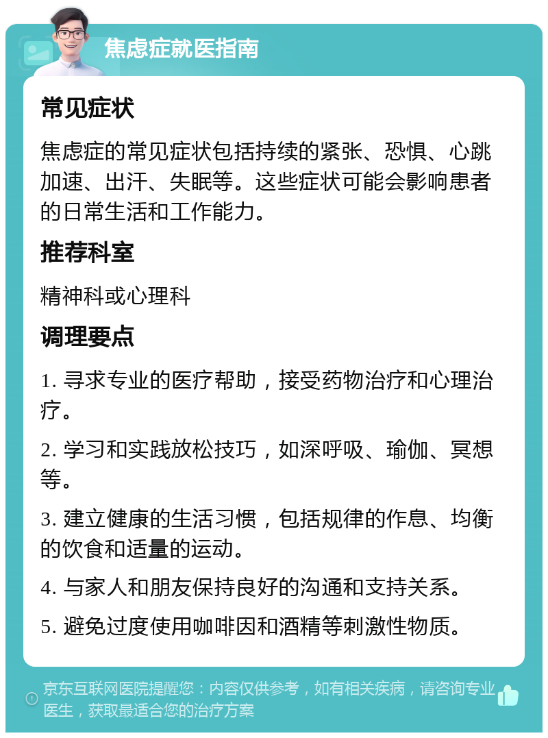 焦虑症就医指南 常见症状 焦虑症的常见症状包括持续的紧张、恐惧、心跳加速、出汗、失眠等。这些症状可能会影响患者的日常生活和工作能力。 推荐科室 精神科或心理科 调理要点 1. 寻求专业的医疗帮助，接受药物治疗和心理治疗。 2. 学习和实践放松技巧，如深呼吸、瑜伽、冥想等。 3. 建立健康的生活习惯，包括规律的作息、均衡的饮食和适量的运动。 4. 与家人和朋友保持良好的沟通和支持关系。 5. 避免过度使用咖啡因和酒精等刺激性物质。