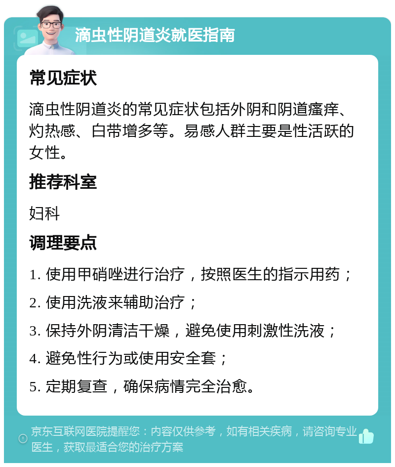 滴虫性阴道炎就医指南 常见症状 滴虫性阴道炎的常见症状包括外阴和阴道瘙痒、灼热感、白带增多等。易感人群主要是性活跃的女性。 推荐科室 妇科 调理要点 1. 使用甲硝唑进行治疗，按照医生的指示用药； 2. 使用洗液来辅助治疗； 3. 保持外阴清洁干燥，避免使用刺激性洗液； 4. 避免性行为或使用安全套； 5. 定期复查，确保病情完全治愈。