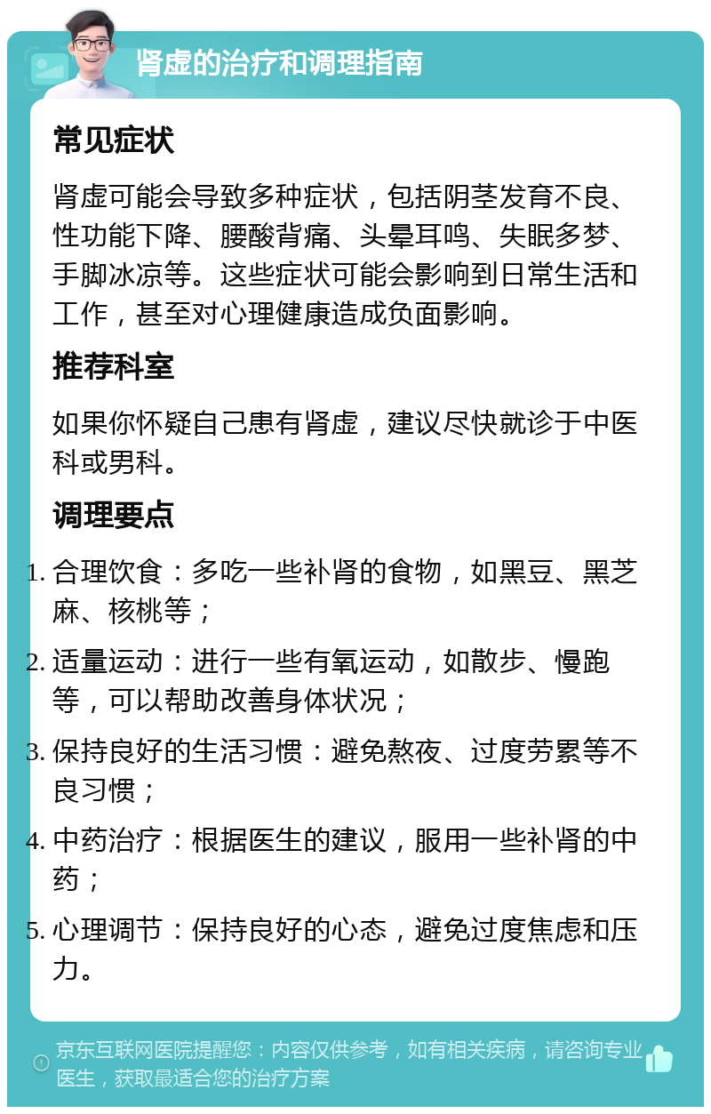 肾虚的治疗和调理指南 常见症状 肾虚可能会导致多种症状，包括阴茎发育不良、性功能下降、腰酸背痛、头晕耳鸣、失眠多梦、手脚冰凉等。这些症状可能会影响到日常生活和工作，甚至对心理健康造成负面影响。 推荐科室 如果你怀疑自己患有肾虚，建议尽快就诊于中医科或男科。 调理要点 合理饮食：多吃一些补肾的食物，如黑豆、黑芝麻、核桃等； 适量运动：进行一些有氧运动，如散步、慢跑等，可以帮助改善身体状况； 保持良好的生活习惯：避免熬夜、过度劳累等不良习惯； 中药治疗：根据医生的建议，服用一些补肾的中药； 心理调节：保持良好的心态，避免过度焦虑和压力。