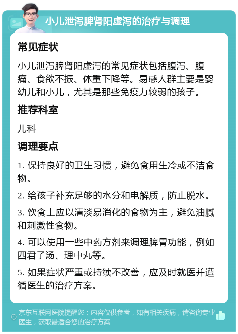 小儿泄泻脾肾阳虚泻的治疗与调理 常见症状 小儿泄泻脾肾阳虚泻的常见症状包括腹泻、腹痛、食欲不振、体重下降等。易感人群主要是婴幼儿和小儿，尤其是那些免疫力较弱的孩子。 推荐科室 儿科 调理要点 1. 保持良好的卫生习惯，避免食用生冷或不洁食物。 2. 给孩子补充足够的水分和电解质，防止脱水。 3. 饮食上应以清淡易消化的食物为主，避免油腻和刺激性食物。 4. 可以使用一些中药方剂来调理脾胃功能，例如四君子汤、理中丸等。 5. 如果症状严重或持续不改善，应及时就医并遵循医生的治疗方案。