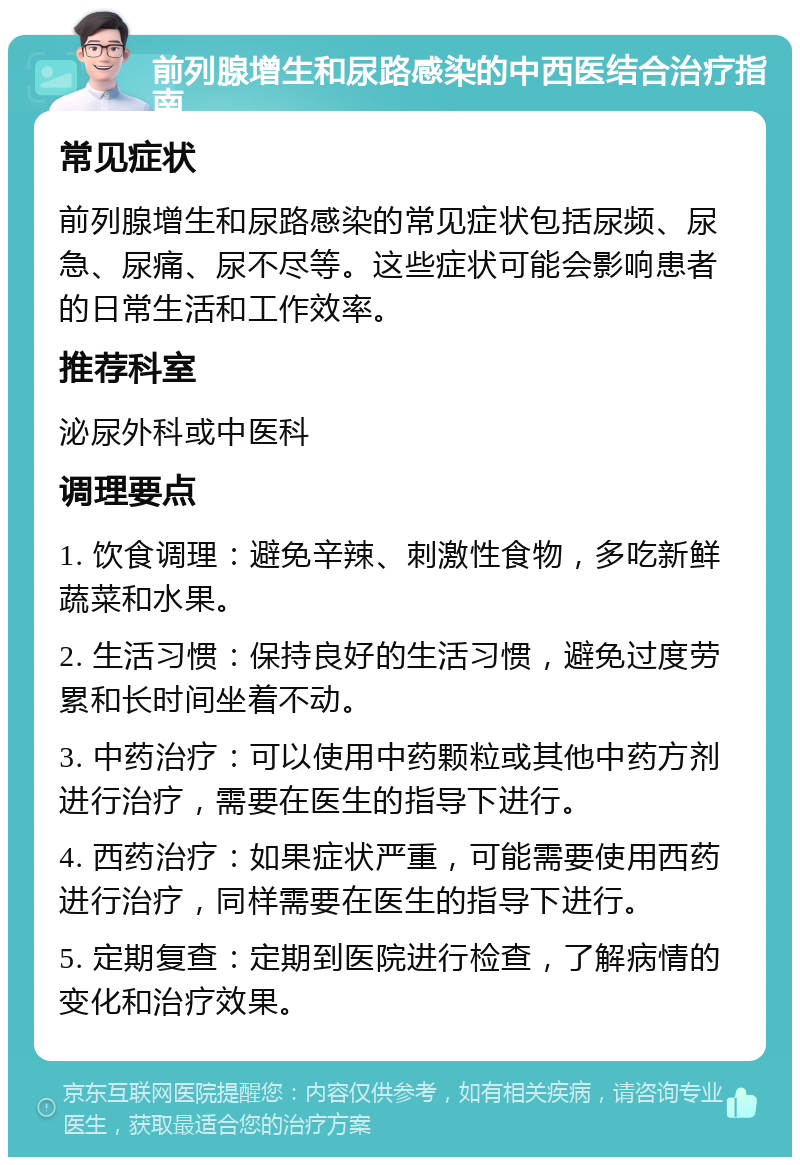 前列腺增生和尿路感染的中西医结合治疗指南 常见症状 前列腺增生和尿路感染的常见症状包括尿频、尿急、尿痛、尿不尽等。这些症状可能会影响患者的日常生活和工作效率。 推荐科室 泌尿外科或中医科 调理要点 1. 饮食调理：避免辛辣、刺激性食物，多吃新鲜蔬菜和水果。 2. 生活习惯：保持良好的生活习惯，避免过度劳累和长时间坐着不动。 3. 中药治疗：可以使用中药颗粒或其他中药方剂进行治疗，需要在医生的指导下进行。 4. 西药治疗：如果症状严重，可能需要使用西药进行治疗，同样需要在医生的指导下进行。 5. 定期复查：定期到医院进行检查，了解病情的变化和治疗效果。