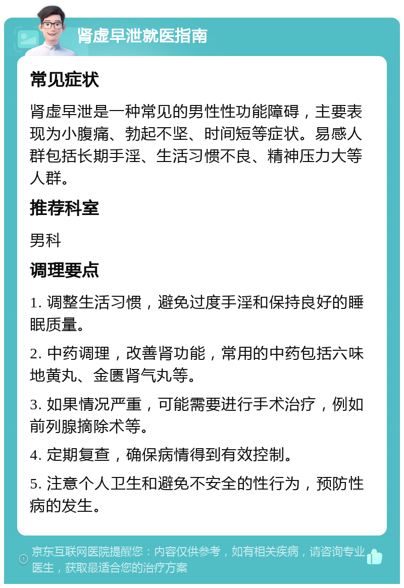 肾虚早泄就医指南 常见症状 肾虚早泄是一种常见的男性性功能障碍，主要表现为小腹痛、勃起不坚、时间短等症状。易感人群包括长期手淫、生活习惯不良、精神压力大等人群。 推荐科室 男科 调理要点 1. 调整生活习惯，避免过度手淫和保持良好的睡眠质量。 2. 中药调理，改善肾功能，常用的中药包括六味地黄丸、金匮肾气丸等。 3. 如果情况严重，可能需要进行手术治疗，例如前列腺摘除术等。 4. 定期复查，确保病情得到有效控制。 5. 注意个人卫生和避免不安全的性行为，预防性病的发生。