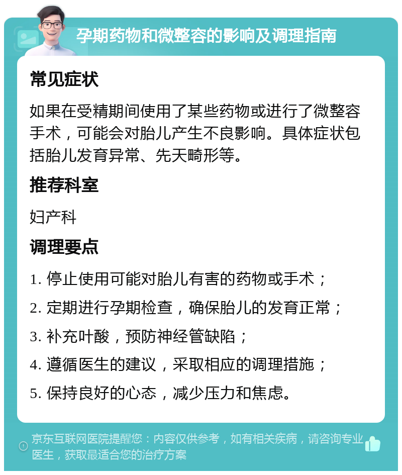 孕期药物和微整容的影响及调理指南 常见症状 如果在受精期间使用了某些药物或进行了微整容手术，可能会对胎儿产生不良影响。具体症状包括胎儿发育异常、先天畸形等。 推荐科室 妇产科 调理要点 1. 停止使用可能对胎儿有害的药物或手术； 2. 定期进行孕期检查，确保胎儿的发育正常； 3. 补充叶酸，预防神经管缺陷； 4. 遵循医生的建议，采取相应的调理措施； 5. 保持良好的心态，减少压力和焦虑。