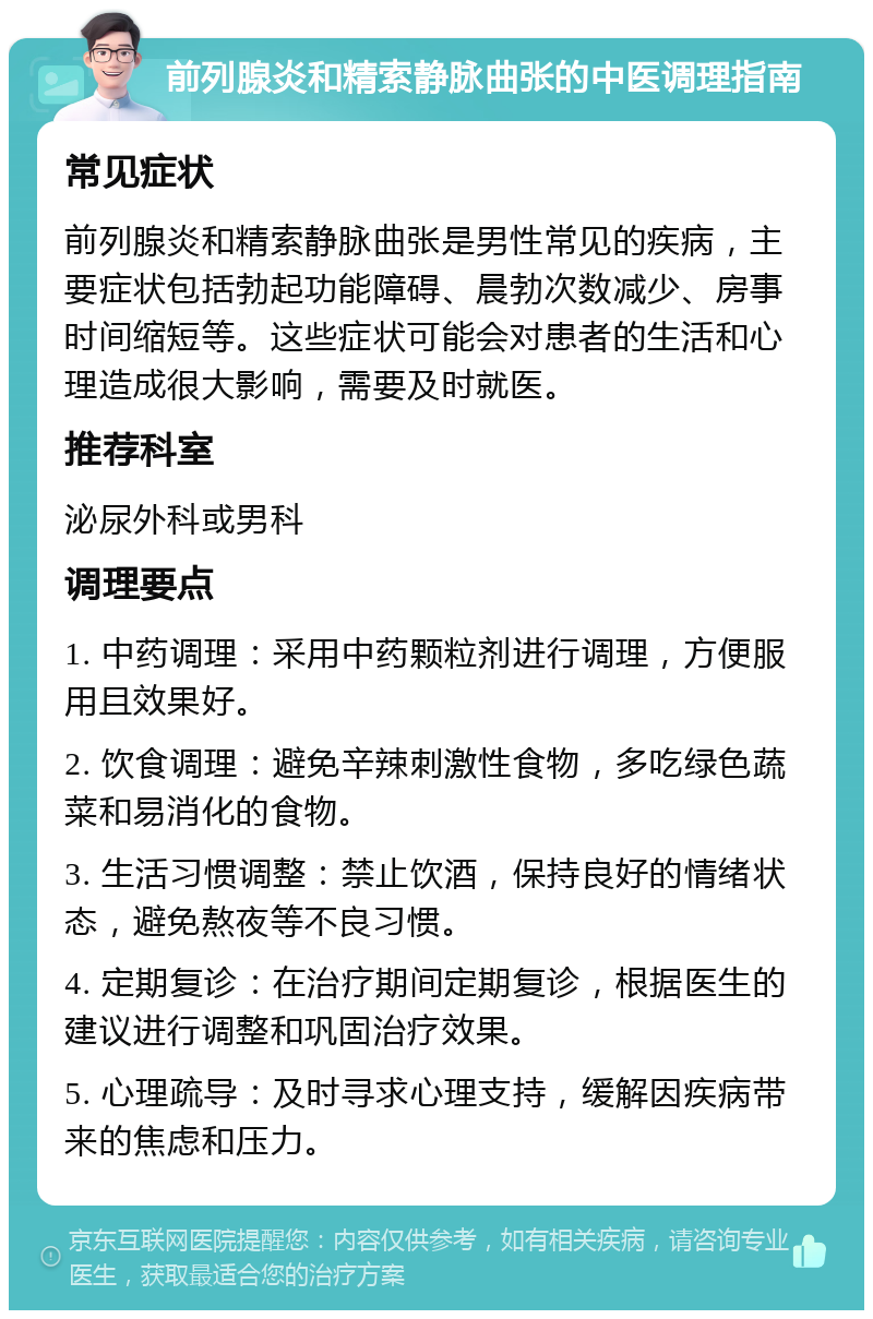 前列腺炎和精索静脉曲张的中医调理指南 常见症状 前列腺炎和精索静脉曲张是男性常见的疾病，主要症状包括勃起功能障碍、晨勃次数减少、房事时间缩短等。这些症状可能会对患者的生活和心理造成很大影响，需要及时就医。 推荐科室 泌尿外科或男科 调理要点 1. 中药调理：采用中药颗粒剂进行调理，方便服用且效果好。 2. 饮食调理：避免辛辣刺激性食物，多吃绿色蔬菜和易消化的食物。 3. 生活习惯调整：禁止饮酒，保持良好的情绪状态，避免熬夜等不良习惯。 4. 定期复诊：在治疗期间定期复诊，根据医生的建议进行调整和巩固治疗效果。 5. 心理疏导：及时寻求心理支持，缓解因疾病带来的焦虑和压力。