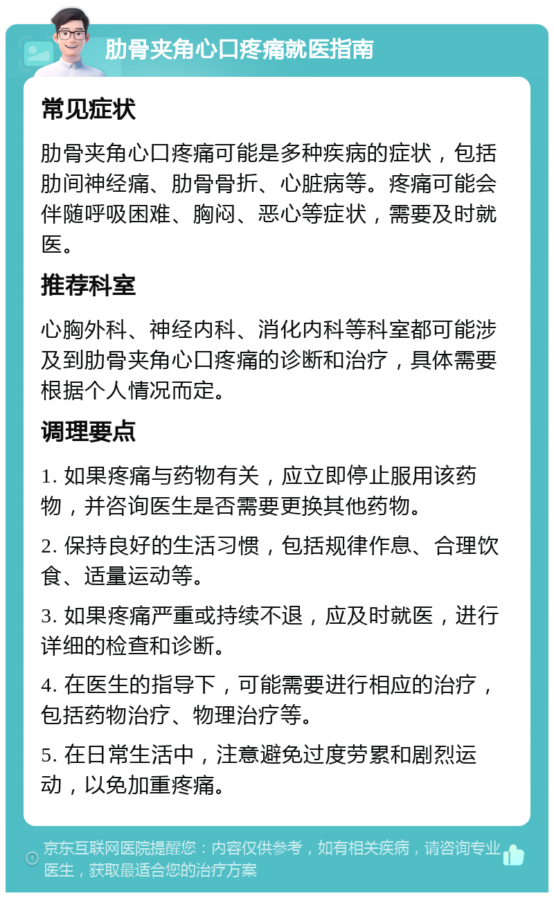 肋骨夹角心口疼痛就医指南 常见症状 肋骨夹角心口疼痛可能是多种疾病的症状，包括肋间神经痛、肋骨骨折、心脏病等。疼痛可能会伴随呼吸困难、胸闷、恶心等症状，需要及时就医。 推荐科室 心胸外科、神经内科、消化内科等科室都可能涉及到肋骨夹角心口疼痛的诊断和治疗，具体需要根据个人情况而定。 调理要点 1. 如果疼痛与药物有关，应立即停止服用该药物，并咨询医生是否需要更换其他药物。 2. 保持良好的生活习惯，包括规律作息、合理饮食、适量运动等。 3. 如果疼痛严重或持续不退，应及时就医，进行详细的检查和诊断。 4. 在医生的指导下，可能需要进行相应的治疗，包括药物治疗、物理治疗等。 5. 在日常生活中，注意避免过度劳累和剧烈运动，以免加重疼痛。