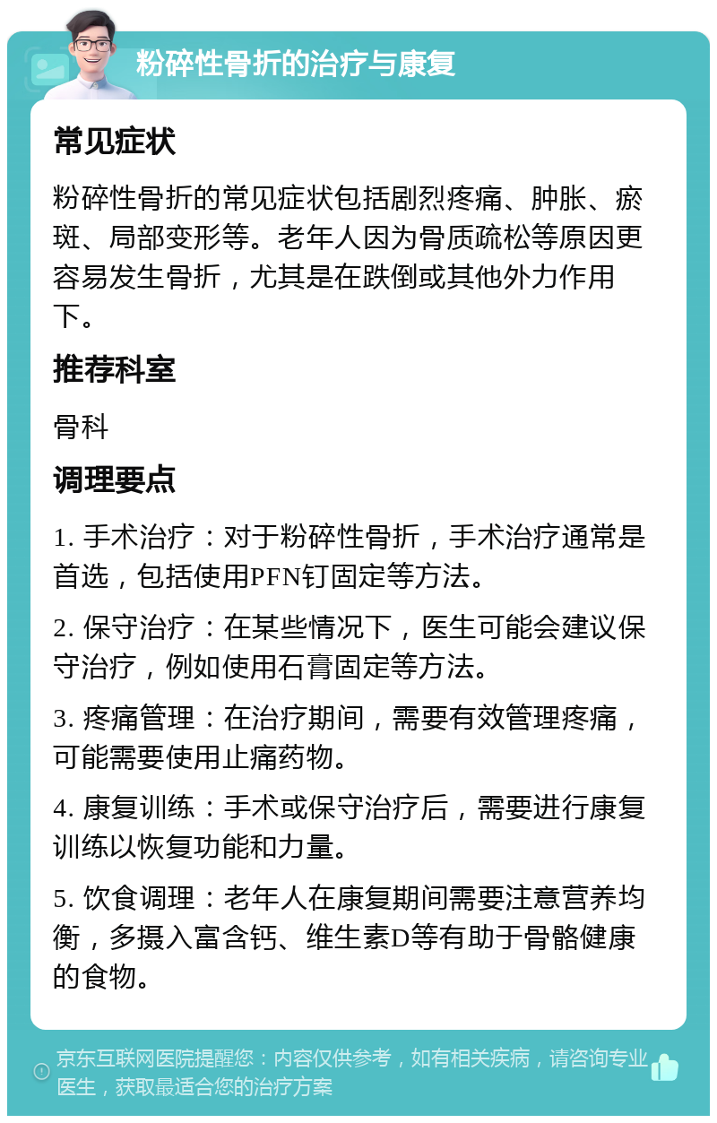 粉碎性骨折的治疗与康复 常见症状 粉碎性骨折的常见症状包括剧烈疼痛、肿胀、瘀斑、局部变形等。老年人因为骨质疏松等原因更容易发生骨折，尤其是在跌倒或其他外力作用下。 推荐科室 骨科 调理要点 1. 手术治疗：对于粉碎性骨折，手术治疗通常是首选，包括使用PFN钉固定等方法。 2. 保守治疗：在某些情况下，医生可能会建议保守治疗，例如使用石膏固定等方法。 3. 疼痛管理：在治疗期间，需要有效管理疼痛，可能需要使用止痛药物。 4. 康复训练：手术或保守治疗后，需要进行康复训练以恢复功能和力量。 5. 饮食调理：老年人在康复期间需要注意营养均衡，多摄入富含钙、维生素D等有助于骨骼健康的食物。